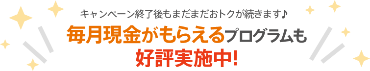 キャンペーン終了後もまだまだおトクが続きます♪毎月現金がもらえるプログラムも好評実施中!