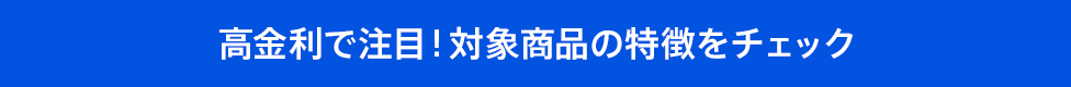 高金利で注目!対象商品の特徴をチェック
