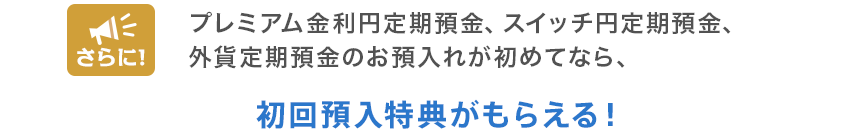 さらに!プレミアム金利円定期預金、スイッチ円定期預金、外貨定期預金のお預入れが初めてなら、