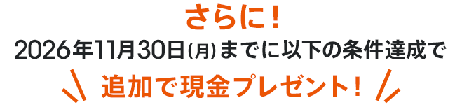 さらに！2026年11月30日（月）までに以下の条件達成で追加で現金プレゼント！