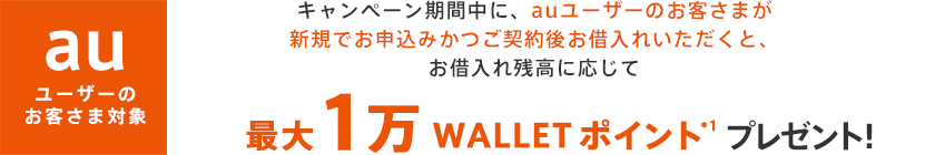 キャンペーン期間中に、auユーザーのお客さまが新規でお申込みかつご契約後お借入れいただくと、お借入残高に応じて最大1万 WALLET ポイント*1プレゼント!