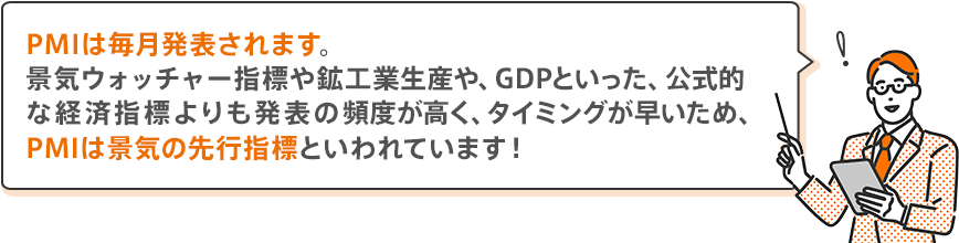 PMIは毎月発表されます。景気ウォッチャー指標や鉱工業生産や、GDPといった、公式的な経済指標よりも発表の頻度が高く、タイミングが早いため、PMIは景気の先行指標といわれています！