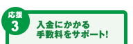 【応援3】入金にかかる手数料をサポート! 【応援3】入金にかかる手数料をサポート!