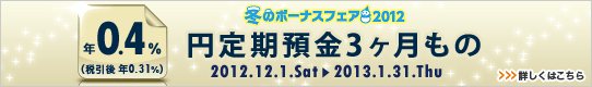<冬のボーナスフェア2012>円定期預金3ヶ月もの金利アップ 詳しくはこちら <冬のボーナスフェア2012>円定期預金3ヶ月もの金利アップ 詳しくはこちら