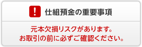 仕組預金の重要事項 仕組預金には元本欠損リスクがあります。お取引の前に必ずご確認ください。