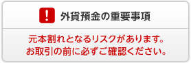 外貨預金の重要事項 外貨預金には元本割れとなるリスクがあります。お取引の前に必ずご確認ください。