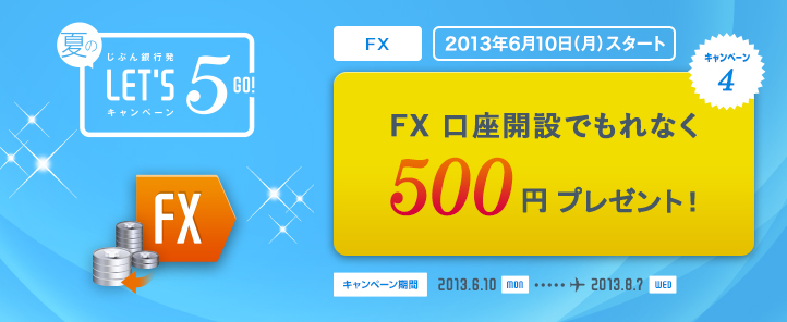 じぶん銀行発 夏のLET'S5 GO! キャンペーン キャンペーン4 FX 2013年6月10日スタート! FX 座開設でもれなく500円プレゼント! キャンペーン期間 2013.6.10 SUN … 2013.8.7 WED じぶん銀行発 夏のLET'S5 GO! キャンペーン キャンペーン4 FX 2013年6月10日スタート! FX 座開設でもれなく500円プレゼント! キャンペーン期間 2013.6.10 SUN … 2013.8.7 WED
