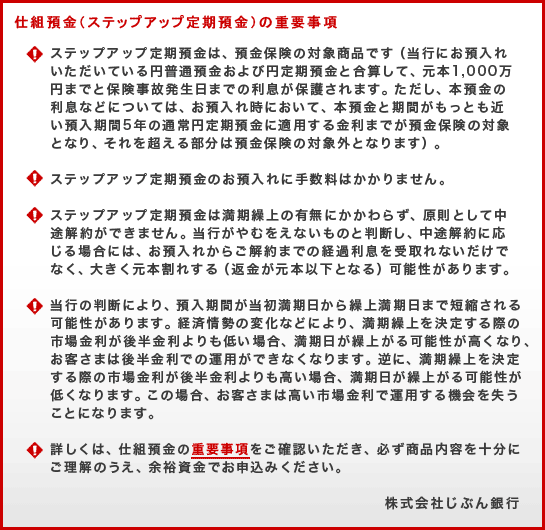 仕組預金(ステップアップ定期預金)の重要事項(!)ステップアップ定期預金は、預金保険の対象商品です(当行にお預入れいただいている円普通預金および円定期預金と合算して、元本1,000万円までと保険事故発生日までの利息が保護されます。ただし、本預金の利息などについては、お預入れ時において、本預金と期間がもっとも近い預入期間5年の通常円定期預金に適用する金利までが預金保険の対象となり、それを超える部分は預金保険の対象外となります)。(!)ステップアップ定期預金のお預入れに手数料はかかりません。(!)ステップアップ定期預金は満期繰上の有無にかかわらず、原則として中途解約ができません。当行がやむをえないものと判断し、中途解約に応じる場合には、お預入れからご解約までの経過利息を受取れないだけでなく、大きく元本割れする(返金が元本以下となる)可能性があります。(!)当行の判断により、預入期間が当初満期日から繰上満期日まで短縮される可能性があります。経済情勢の変化などにより、満期繰上を決定する際の市場金利が後半金利よりも低い場合、満期日が繰上がる可能性が高くなり、お客さまは後半金利での運用ができなくなります。逆に、満期繰上を決定する際の市場金利が後半金利よりも高い場合、満期日が繰上がる可能性が低くなります。この場合、お客さまは高い市場金利で運用する機会を失うことになります。(!)詳しくは、仕組預金の重要事項をご確認いただき、必ず商品内容を十分にご理解のうえ、余裕資金でお申込みください。株式会社じぶん銀行 仕組預金(ステップアップ定期預金)の重要事項(!)ステップアップ定期預金は、預金保険の対象商品です(当行にお預入れいただいている円普通預金および円定期預金と合算して、元本1,000万円までと保険事故発生日までの利息が保護されます。ただし、本預金の利息などについては、お預入れ時において、本預金と期間がもっとも近い預入期間5年の通常円定期預金に適用する金利までが預金保険の対象となり、それを超える部分は預金保険の対象外となります)。(!)ステップアップ定期預金のお預入れに手数料はかかりません。(!)ステップアップ定期預金は満期繰上の有無にかかわらず、原則として中途解約ができません。当行がやむをえないものと判断し、中途解約に応じる場合には、お預入れからご解約までの経過利息を受取れないだけでなく、大きく元本割れする(返金が元本以下となる)可能性があります。(!)当行の判断により、預入期間が当初満期日から繰上満期日まで短縮される可能性があります。経済情勢の変化などにより、満期繰上を決定する際の市場金利が後半金利よりも低い場合、満期日が繰上がる可能性が高くなり、お客さまは後半金利での運用ができなくなります。逆に、満期繰上を決定する際の市場金利が後半金利よりも高い場合、満期日が繰上がる可能性が低くなります。この場合、お客さまは高い市場金利で運用する機会を失うことになります。(!)詳しくは、仕組預金の重要事項をご確認いただき、必ず商品内容を十分にご理解のうえ、余裕資金でお申込みください。株式会社じぶん銀行