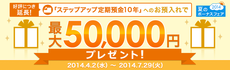 夏のボーナスフェア2014 好評につき延長!「ステップアップ定期預金10年」へのお預入れで最大50,000円プレゼント! 2014.4.2(水)~2014.7.29(火) 夏のボーナスフェア2014 好評につき延長!「ステップアップ定期預金10年」へのお預入れで最大50,000円プレゼント! 2014.4.2(水)~2014.7.29(火)