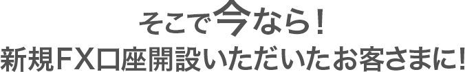 そこで今なら!新規口座開設いただいたお客さまに! そこで今なら!新規口座開設いただいたお客さまに!