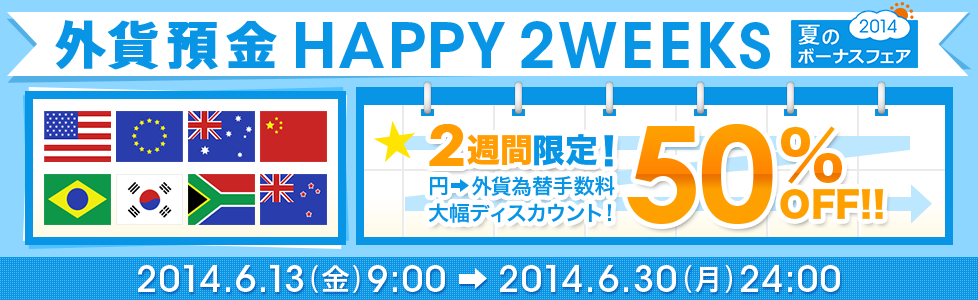 夏のボーナスフェア2014【外貨預金 HAPPY2WEEKS】2週間限定! 円→外貨 為替手数料50%OFF!! 2014年6月13日(金)9:00~2014年6月30日(月)24:00
