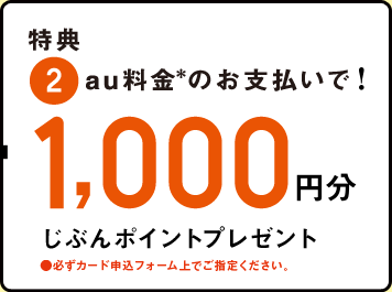特典 2.au料金のお支払いで!1,000円分 じぶんポイントプレゼント ●必ずカード申込みフォーム上でご指定ください。