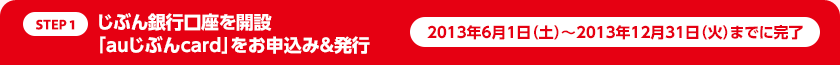 STEP1:じぶん銀行口座を開設、「auじぶんcard」をお申込み&発行 2013年6月1日(土)〜2013年12月31日(火)までに完了
