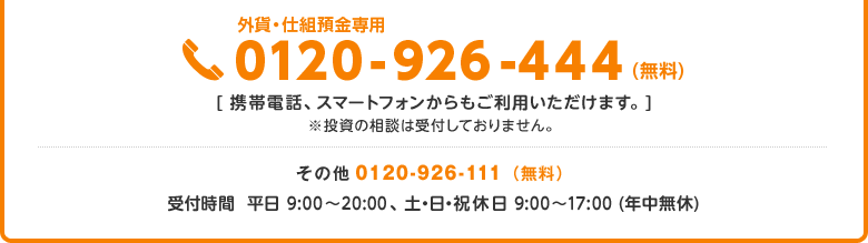 外貨・仕組預金専用ダイアル 0120-926-444(無料)、携帯電話・スマートフォンからもご利用いただけます。投資の相談は受付しておりません。その他のお問い合せは 0120-926-111(無料)、受付時間は平日9:00~20:00、土・日・祝休日は9:00~17:00(年中無休)です。