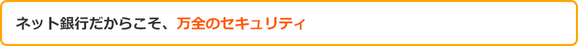 ネット銀行だからこそ、万全のセキュリティ ネット銀行だからこそ、万全のセキュリティ
