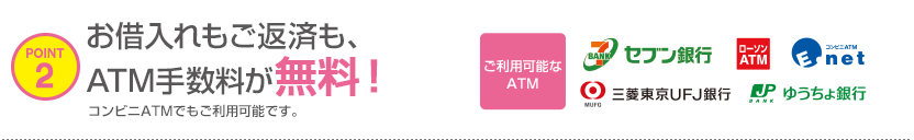 POINT2 お借入れもご返済も、ATM手数料が無料!コンビニATMでもご利用可能です。ご利用可能なATM セブン銀行 ローソンATM E-net 三菱東京UFJ銀行 ゆうちょ銀行 POINT2 お借入れもご返済も、ATM手数料が無料!コンビニATMでもご利用可能です。ご利用可能なATM セブン銀行 ローソンATM E-net 三菱東京UFJ銀行 ゆうちょ銀行