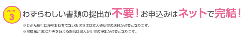 POINT3 わずらわしい書類の提出が不要!お申込みはネットで完結!※じぶん銀行口座をお持ちでないお客さまは本人確認書の送付が必要となります。※限度額が300万円を超える場合は収入証明書の提出が必要となります。 POINT3 わずらわしい書類の提出が不要!お申込みはネットで完結!※じぶん銀行口座をお持ちでないお客さまは本人確認書の送付が必要となります。※限度額が300万円を超える場合は収入証明書の提出が必要となります。