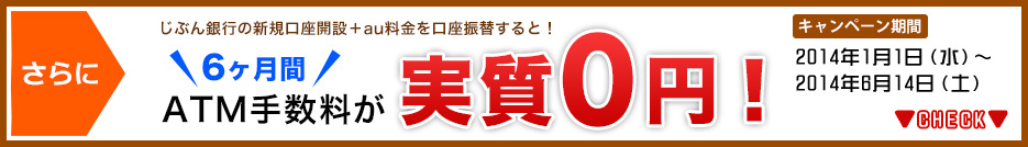 さらに じぶん銀行の新規口座開設+au料金を口座振替すると! 6ヶ月間 ATM手数料が 実質0円 キャンペーン期間 2014年1月1日(水)〜2014年6月14日(土) さらに じぶん銀行の新規口座開設+au料金を口座振替すると! 6ヶ月間 ATM手数料が 実質0円 キャンペーン期間 2014年1月1日(水)〜2014年6月14日(土)