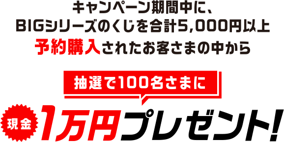 キャンペーン期間中に、BIGシリーズのくじを合計5,000円以上予約購入されたお客さまの中から抽選で100名さまに現金1万円プレゼント!