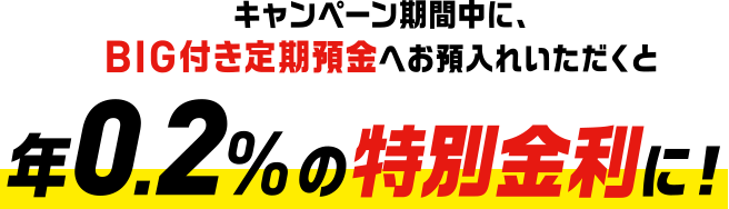 キャンペーン期間中に、BIG付き定期預金へお預入れいただくと 年0.2%の特別金利に!