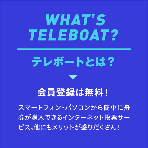 WHAT’S TELEBOAT? テレボートとは? 会員登録は無料! スマートフォン・パソコンから簡単に舟券が購入できるインターネット投票サービス。他にもメリットが盛りだくさん!