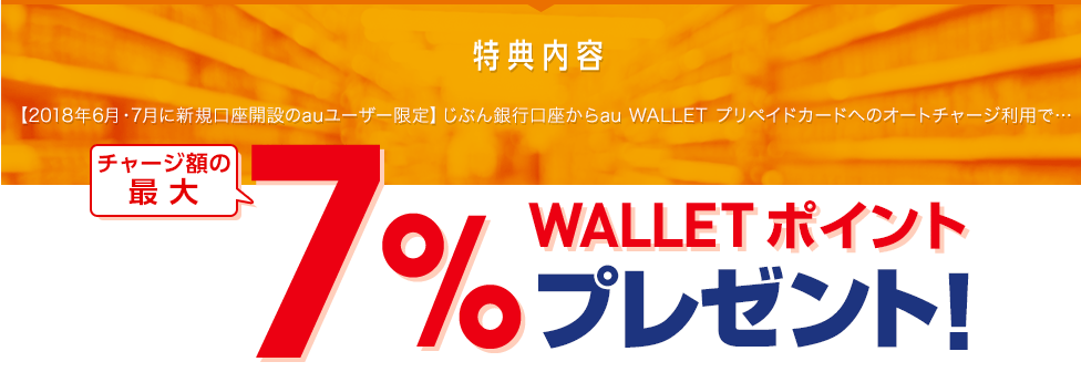 特典内容 【2018年6月・7月に新規口座開設のauユーザー限定】じぶん銀行口座からau WALLET プリペイドカードへのオートチャージ利用で… チャージ額の最大7% WALLET ポイントプレゼント!