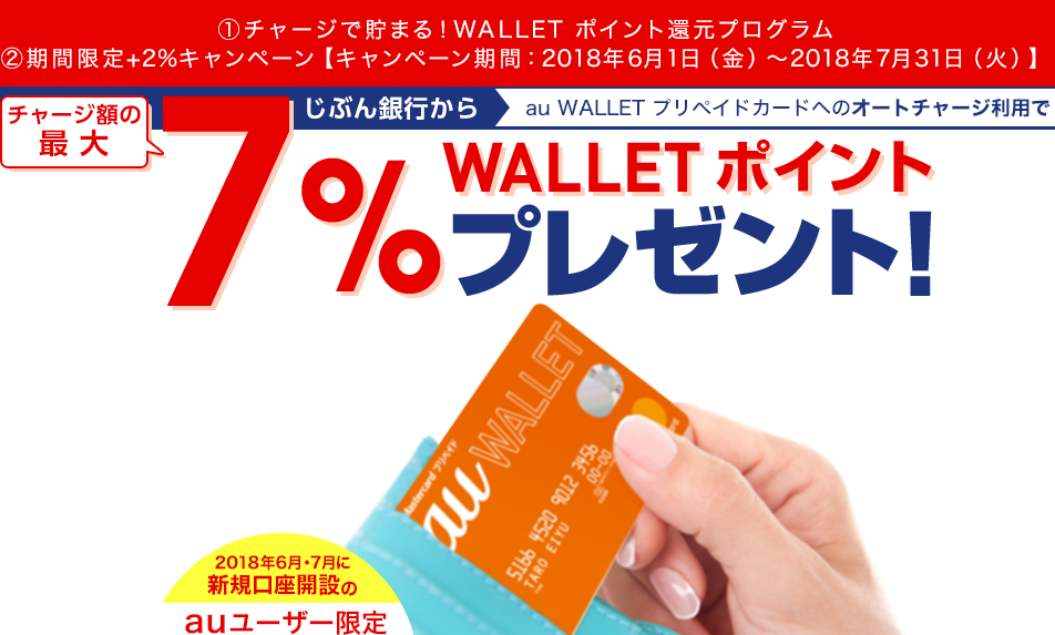 ①チャージで貯まる!WALLET ポイント還元プログラム ②期間限定+2%キャンペーン【キャンペーン期間:2018年6月1日(金)~2018年7月31日(火)】 じぶん銀行からau WALLET プリペイドカードへのオートチャージ利用でチャージ額の最大7%WALLET ポイントプレゼント! 2018年6月・7月に新規口座開設のauユーザー限定