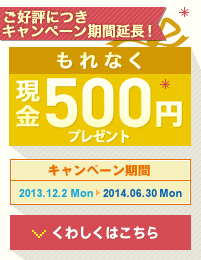 ご好評につきキャンペーン期間延長!もれなく現金500円プレゼント! キャンペーン期間 2013.12.2 Mon 〜 2014.6.30 Mon くわしくはこちら ご好評につきキャンペーン期間延長!もれなく現金500円プレゼント! キャンペーン期間 2013.12.2 Mon 〜 2014.6.30 Mon くわしくはこちら