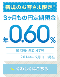新規のお客様限定! 3か月もの円定期預金 年0.60% 税引後 年0.47% 2014年6月1日現在 くわしくはこちら 新規のお客様限定! 3か月もの円定期預金 年0.60% 税引後 年0.47% 2014年6月1日現在 くわしくはこちら