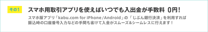 その1 スマホ用取引アプリを使えばいつでも入出金が手数料0円! スマホ版アプリ「kabu.com for iPhone/Android」の「じぶん銀行決済」を利用すれば振込時の口座番号入力などの手間も省けて入金がスムーズ&シームレスに行えます! その1 スマホ用取引アプリを使えばいつでも入出金が手数料0円! スマホ版アプリ「kabu.com for iPhone/Android」の「じぶん銀行決済」を利用すれば振込時の口座番号入力などの手間も省けて入金がスムーズ&シームレスに行えます!