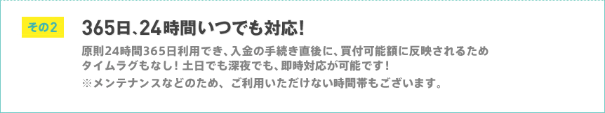 その2 365日、24時間いつでも対応 原則24時間365日利用でき、入金の手続き直後に、買付可能額に反映されるためタイムラグもなし!土日でも深夜でも、即時対応が可能です!※メンテナンスなどのため、ご利用いただけない時間帯もございます。 その2 365日、24時間いつでも対応 原則24時間365日利用でき、入金の手続き直後に、買付可能額に反映されるためタイムラグもなし!土日でも深夜でも、即時対応が可能です!※メンテナンスなどのため、ご利用いただけない時間帯もございます。