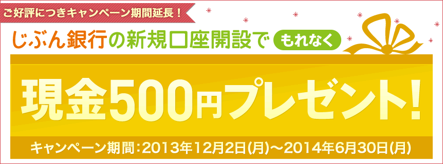 ご好評につきキャンペーン期間延長!じぶん銀行の新規口座開設でもれなく現金500円プレゼント!キャンペーン期間:2013年12月2日(月)〜2014年6月30日(月) ご好評につきキャンペーン期間延長!じぶん銀行の新規口座開設でもれなく現金500円プレゼント!キャンペーン期間:2013年12月2日(月)〜2014年6月30日(月)