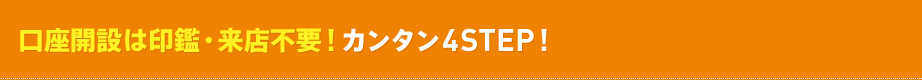 口座開設は印鑑・来店不要!カンタン4Step! 口座開設は印鑑・来店不要!カンタン4Step!