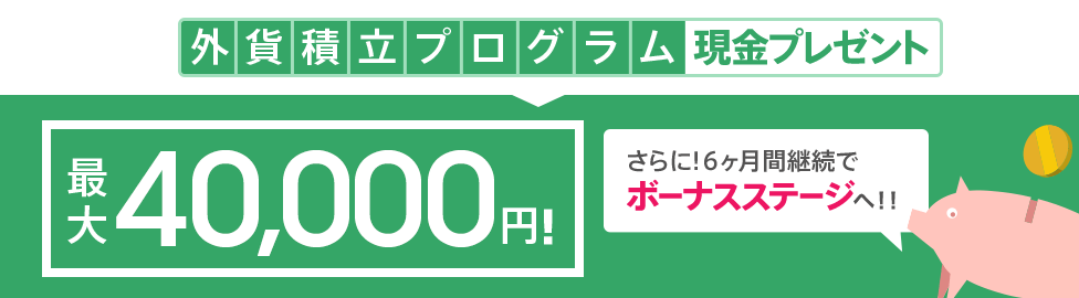外貨積立プログラム 最大40,000円現金プレゼント!さらに6ヶ月間継続でボーナスステージへ!!
