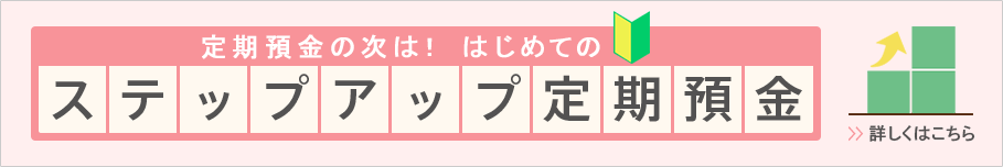 定期預金の次は!はじめてのステップアップ定期預金 詳しくはこちら