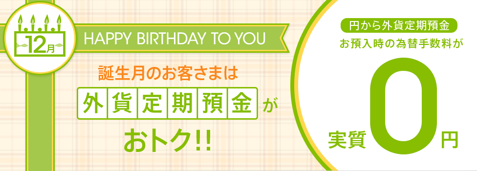 12月が誕生月のお客さまは外貨定期預金がおトク!! 円から外貨定期預金にお預入時の為替手数料が実質0円