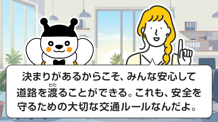 決まりがあるからこそ、みんな安心して道路を渡ることができる。これも、安全を守るための大切な交通ルールなんだよ。
