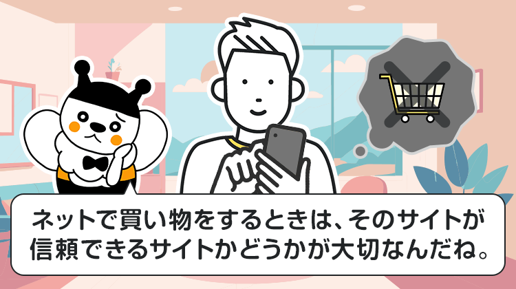 ネットで買い物をするときは、そのサイトが信頼できるサイトかどうかが大切なんだね。